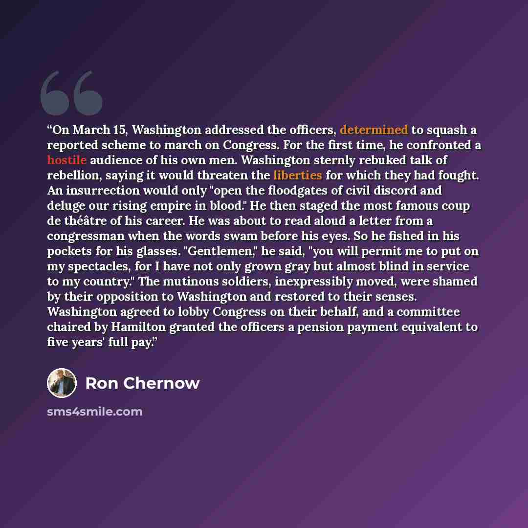 “On March 15, Washington addressed the officers, determined to squash a reported scheme to march on Congress. For the first time, he confronted a hostile audience of his own men. Washington sternly rebuked talk of rebellion, saying it would threaten the liberties for which they had fought. An…” quote by Ron Chernow