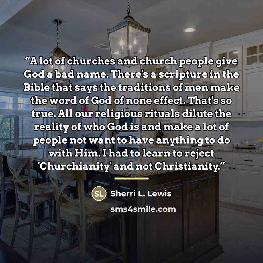 “A lot of churches and church people give God a bad name. There's a scripture in the Bible that says the traditions of men make the word of God of none effect. That's so true. All our religious rituals dilute the reality of who God is and make a lot of people not want to have anything to do with…” quote by Sherri L. Lewis