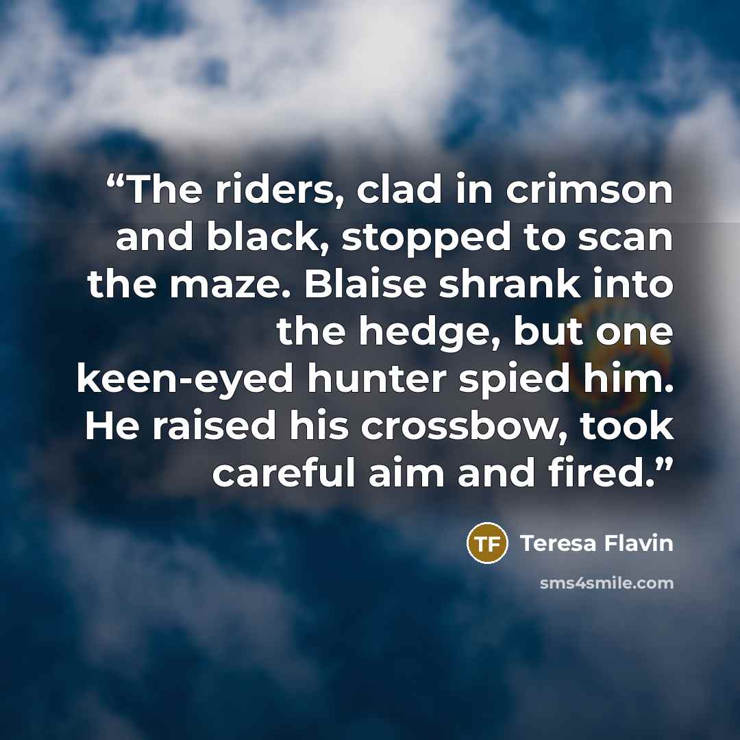 “The riders, clad in crimson and black, stopped to scan the maze. Blaise shrank into the hedge, but one keen-eyed hunter spied him. He raised his crossbow, took careful aim and fired.” quote by Teresa Flavin