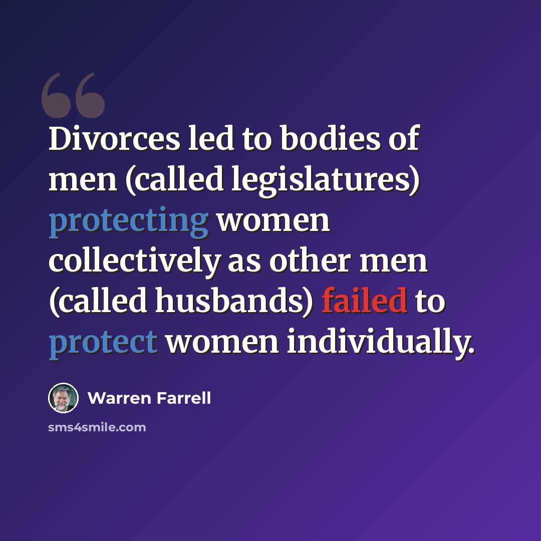 “Divorces led to bodies of men (called legislatures) protecting women collectively as other men (called husbands) failed to protect women individually.” quote by Warren Farrell
