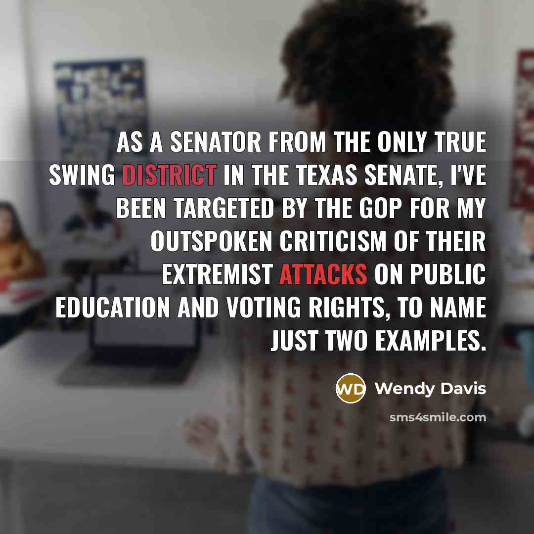“As a senator from the only true swing district in the Texas Senate, I've been targeted by the GOP for my outspoken criticism of their extremist attacks on public education and voting rights, to name just two examples.” quote by Wendy Davis