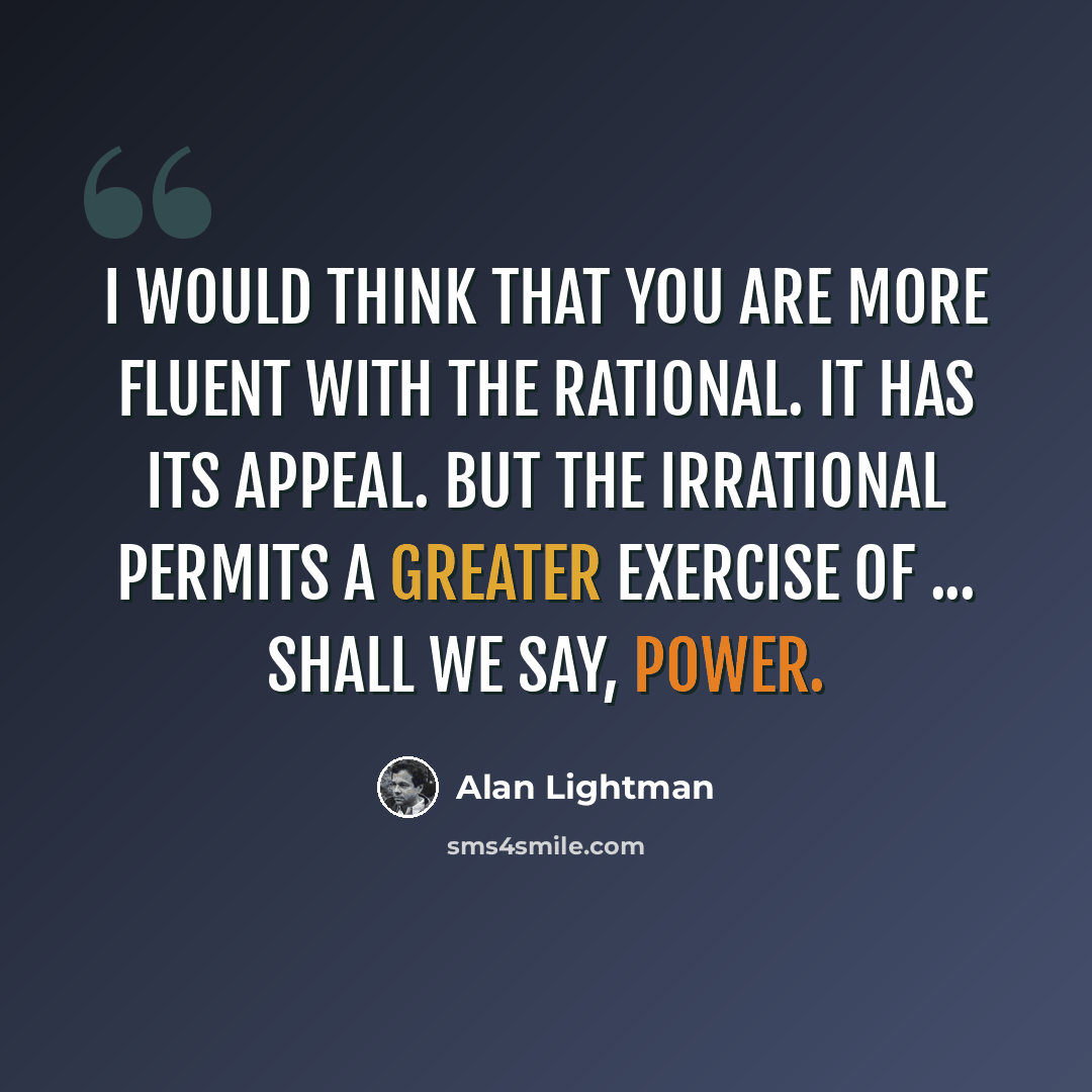 “I would think that you are more fluent with the rational. It has its appeal. But the irrational permits a greater exercise of ... shall we say, power.” quote by Alan Lightman