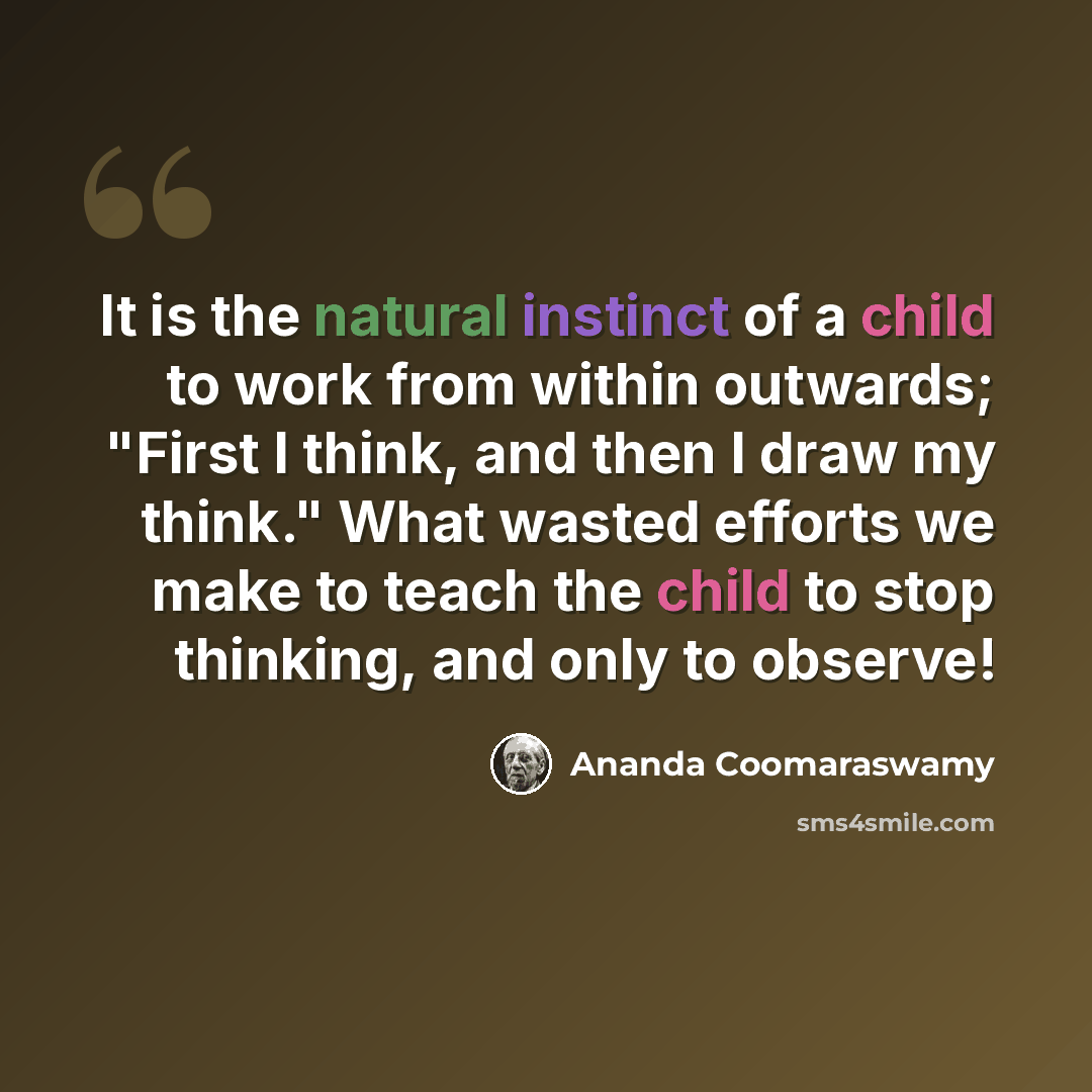 “It is the natural instinct of a child to work from within outwards; "First I think, and then I draw my think." What wasted efforts we make to teach the child to stop thinking, and only to observe!” quote by Ananda Coomaraswamy