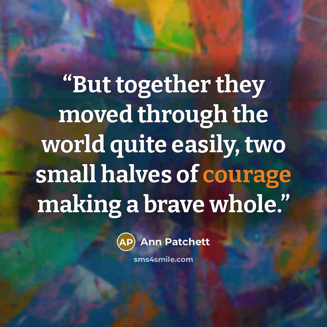 “But together they moved through the world quite easily, two small halves of courage making a brave whole.” quote by Ann Patchett