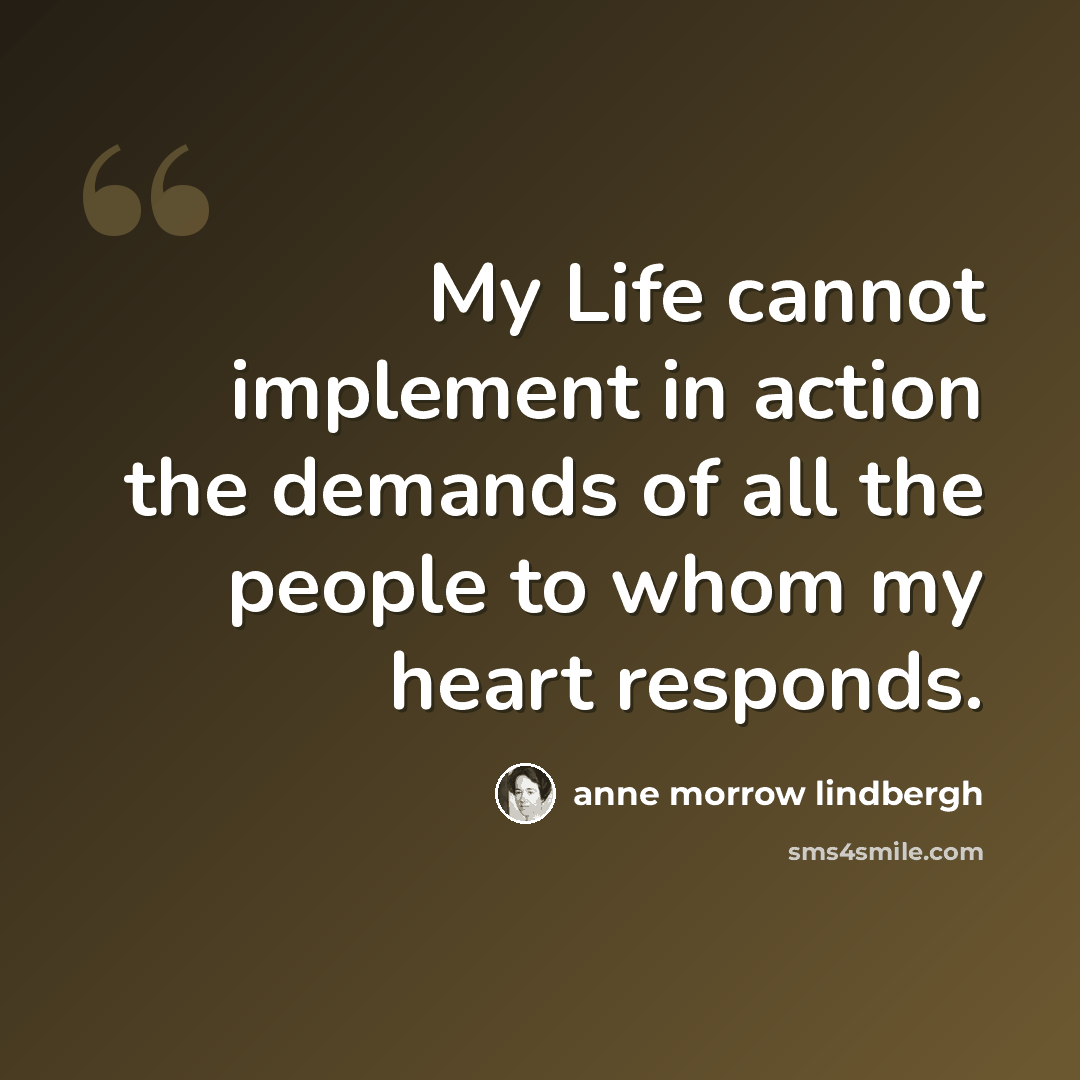 “My Life cannot implement in action the demands of all the people to whom my heart responds.” quote by Anne Morrow Lindbergh
