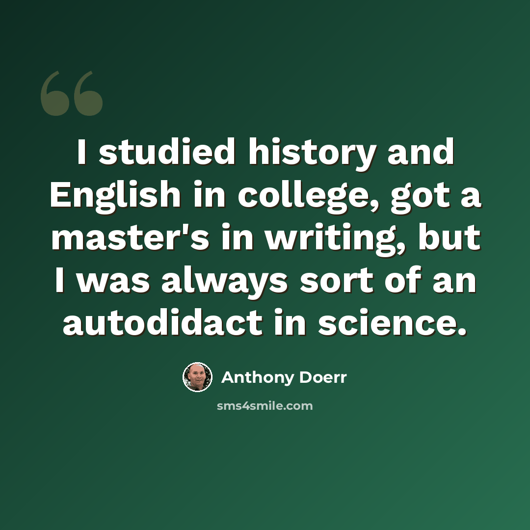 “I studied history and English in college, got a master's in writing, but I was always sort of an autodidact in science.” quote by Anthony Doerr