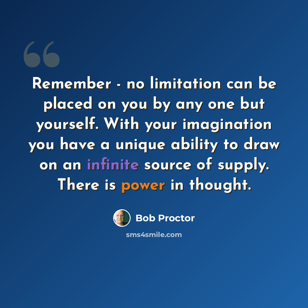 “Remember - no limitation can be placed on you by any one but yourself. With your imagination you have a unique ability to draw on an infinite source of supply. There is power in thought.” quote by Bob Proctor