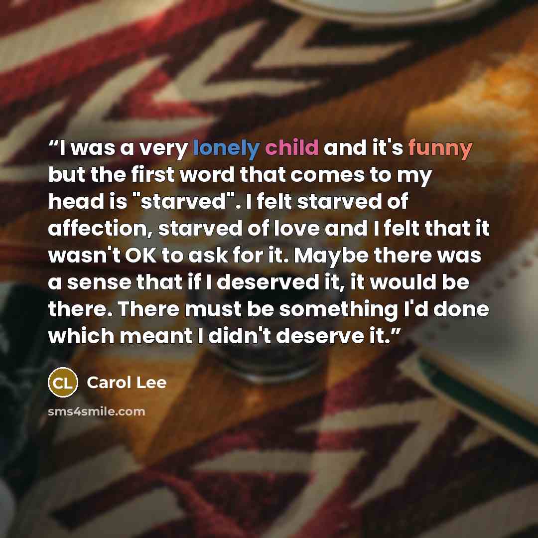 “I was a very lonely child and it's funny but the first word that comes to my head is "starved". I felt starved of affection, starved of love and I felt that it wasn't OK to ask for it. Maybe there was a sense that if I deserved it, it would be there. There must be something I'd done which meant I…” quote by Carol Lee
