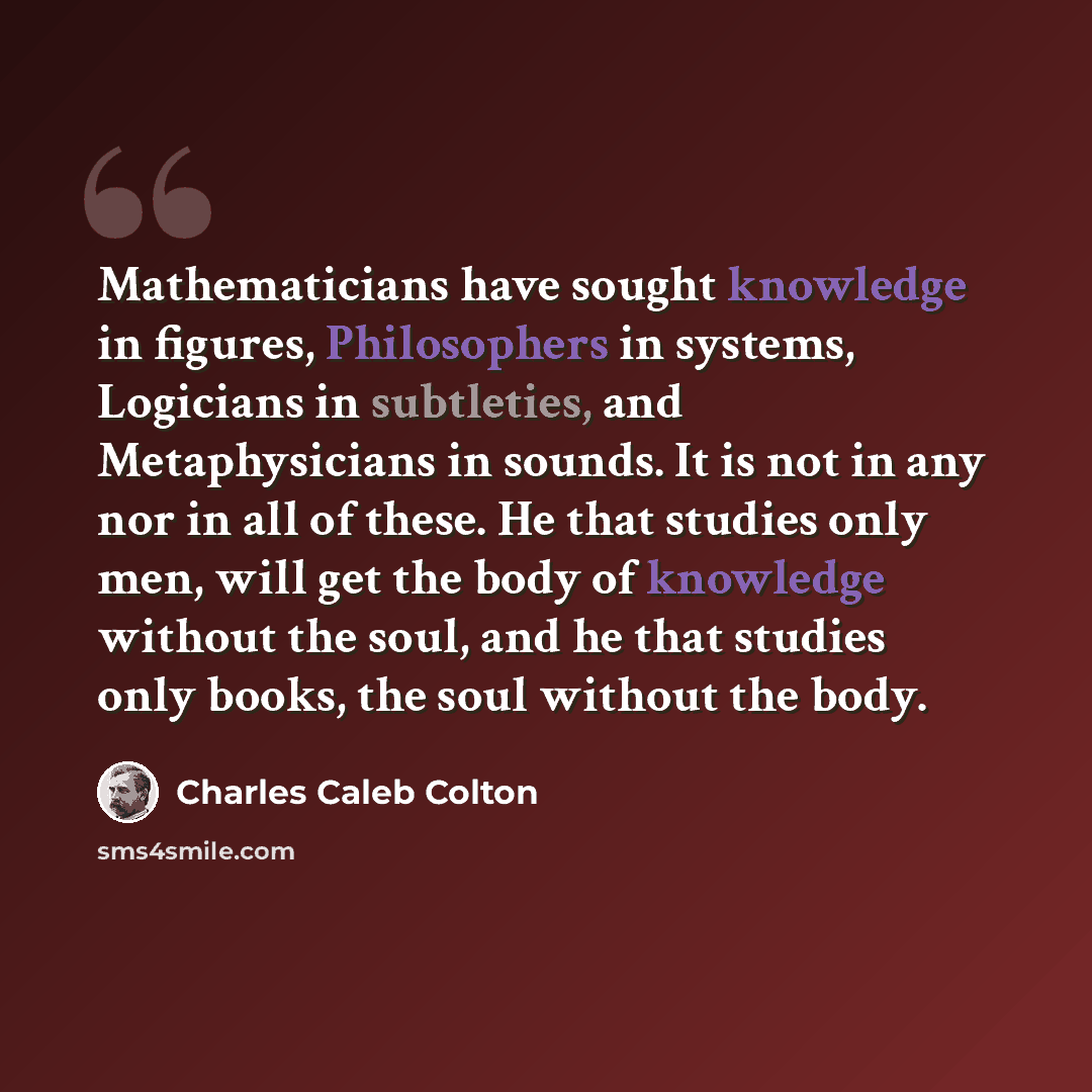 “Mathematicians have sought knowledge in figures, Philosophers in systems, Logicians in subtleties, and Metaphysicians in sounds. It is not in any nor in all of these. He that studies only men, will get the body of knowledge without the soul, and he that studies only books, the soul without the body.” quote by Charles Caleb Colton