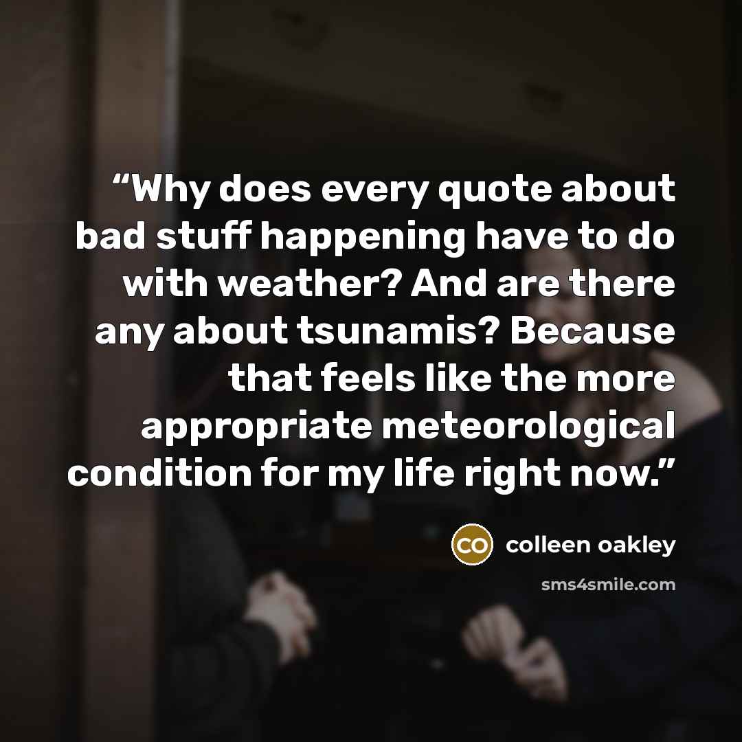 “Why does every quote about bad stuff happening have to do with weather? And are there any about tsunamis? Because that feels like the more appropriate meteorological condition for my life right now.” quote by colleen oakley