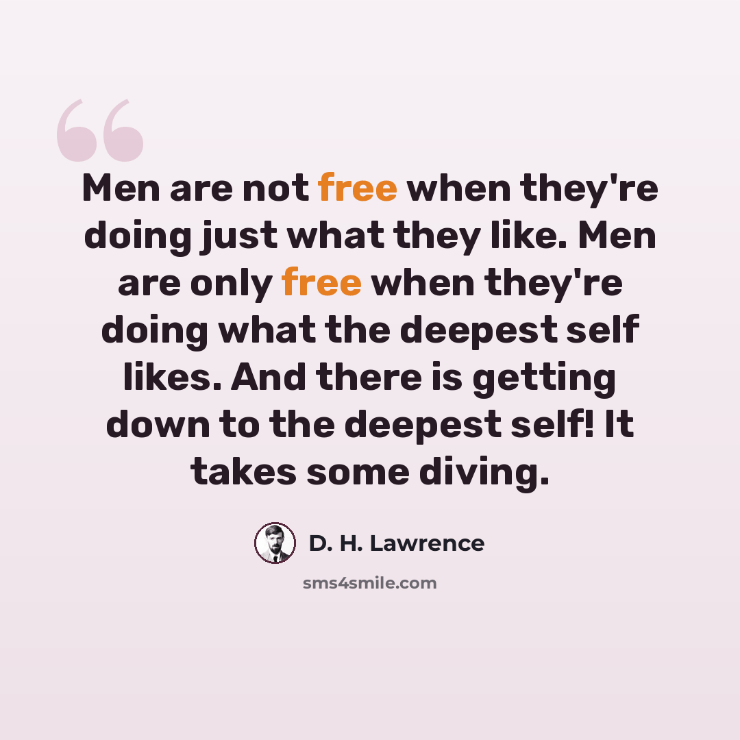 “Men are not free when they're doing just what they like. Men are only free when they're doing what the deepest self likes. And there is getting down to the deepest self! It takes some diving.” quote by D. H. Lawrence