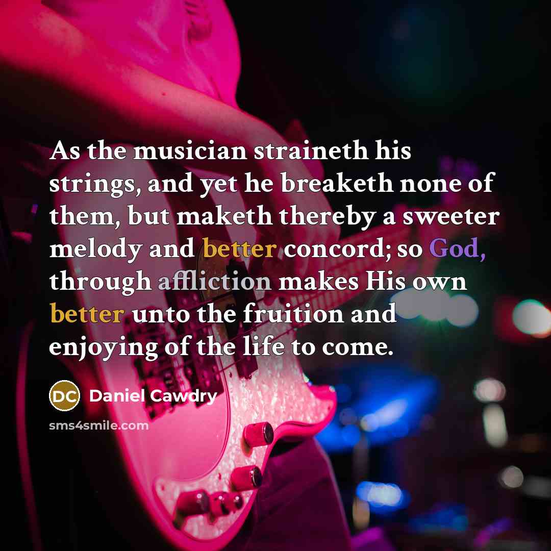 “As the musician straineth his strings, and yet he breaketh none of them, but maketh thereby a sweeter melody and better concord; so God, through affliction makes His own better unto the fruition and enjoying of the life to come.” quote by Daniel Cawdry