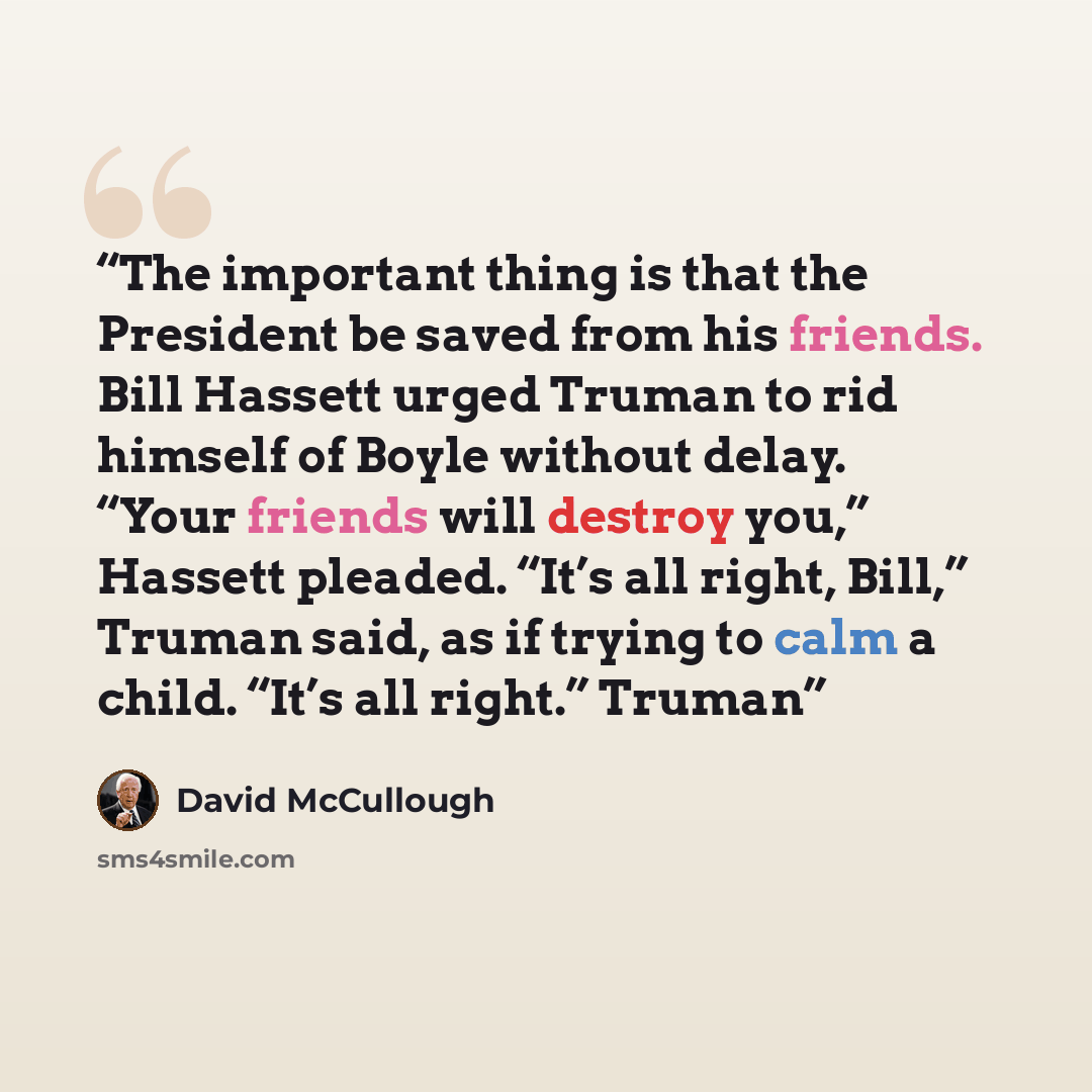 “The important thing is that the President be saved from his friends. Bill Hassett urged Truman to rid himself of Boyle without delay. “Your friends will destroy you,” Hassett pleaded. “It’s all right, Bill,” Truman said, as if trying to calm a child. “It’s all right.” Truman” quote by David McCullough