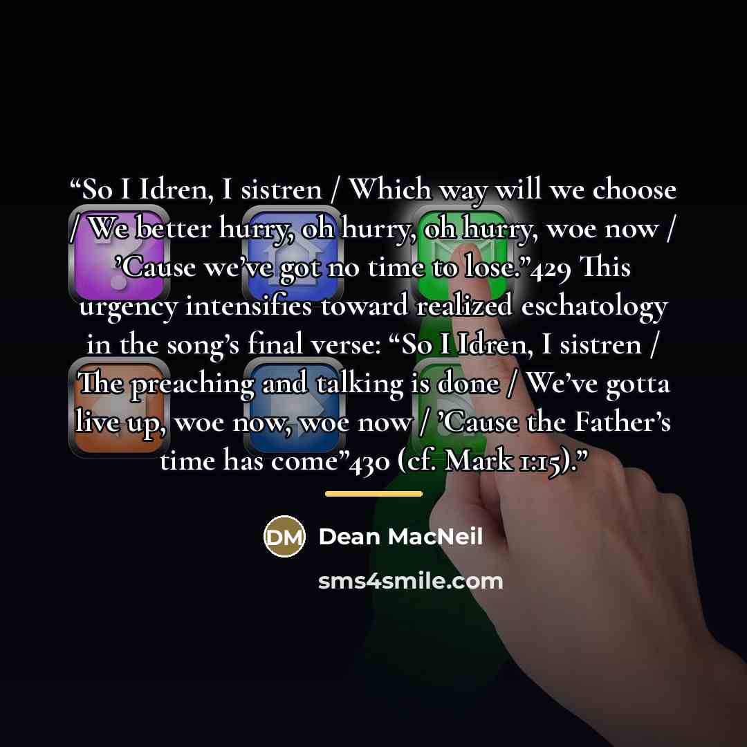 “So I Idren, I sistren / Which way will we choose / We better hurry, oh hurry, oh hurry, woe now / ’Cause we’ve got no time to lose.”429 This urgency intensifies toward realized eschatology in the song’s final verse: “So I Idren, I sistren / The preaching and talking is done / We’ve gotta live up…” quote by Dean MacNeil