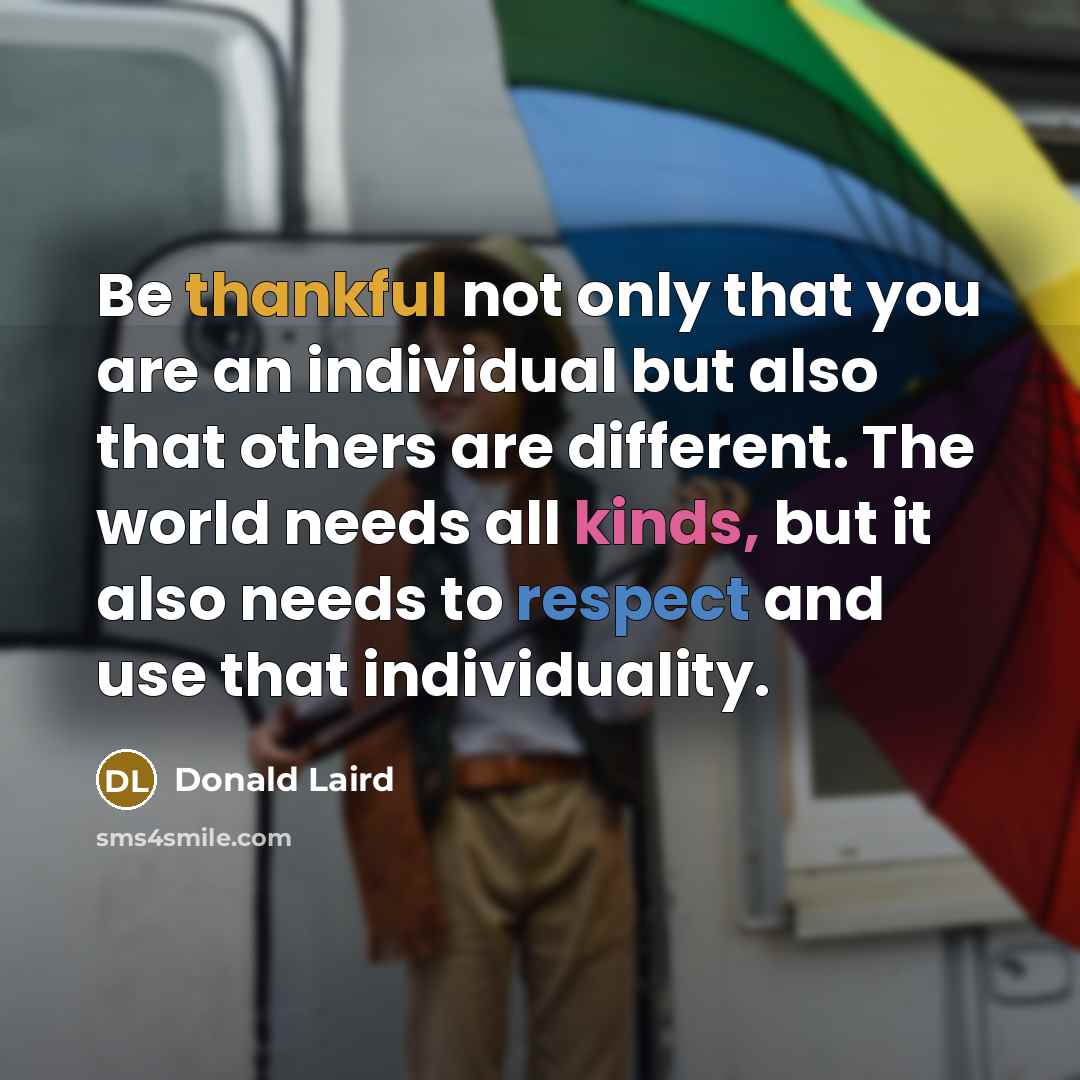“Be thankful not only that you are an individual but also that others are different. The world needs all kinds, but it also needs to respect and use that individuality.” quote by Donald Laird