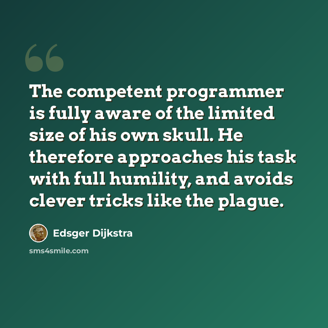 “The competent programmer is fully aware of the limited size of his own skull. He therefore approaches his task with full humility, and avoids clever tricks like the plague.” quote by Edsger Dijkstra