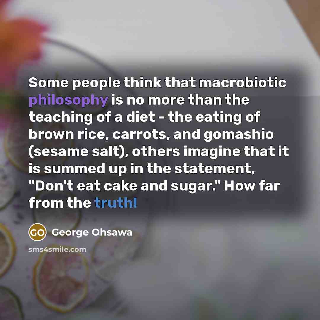 “Some people think that macrobiotic philosophy is no more than the teaching of a diet - the eating of brown rice, carrots, and gomashio (sesame salt), others imagine that it is summed up in the statement, "Don't eat cake and sugar." How far from the truth!” quote by George Ohsawa