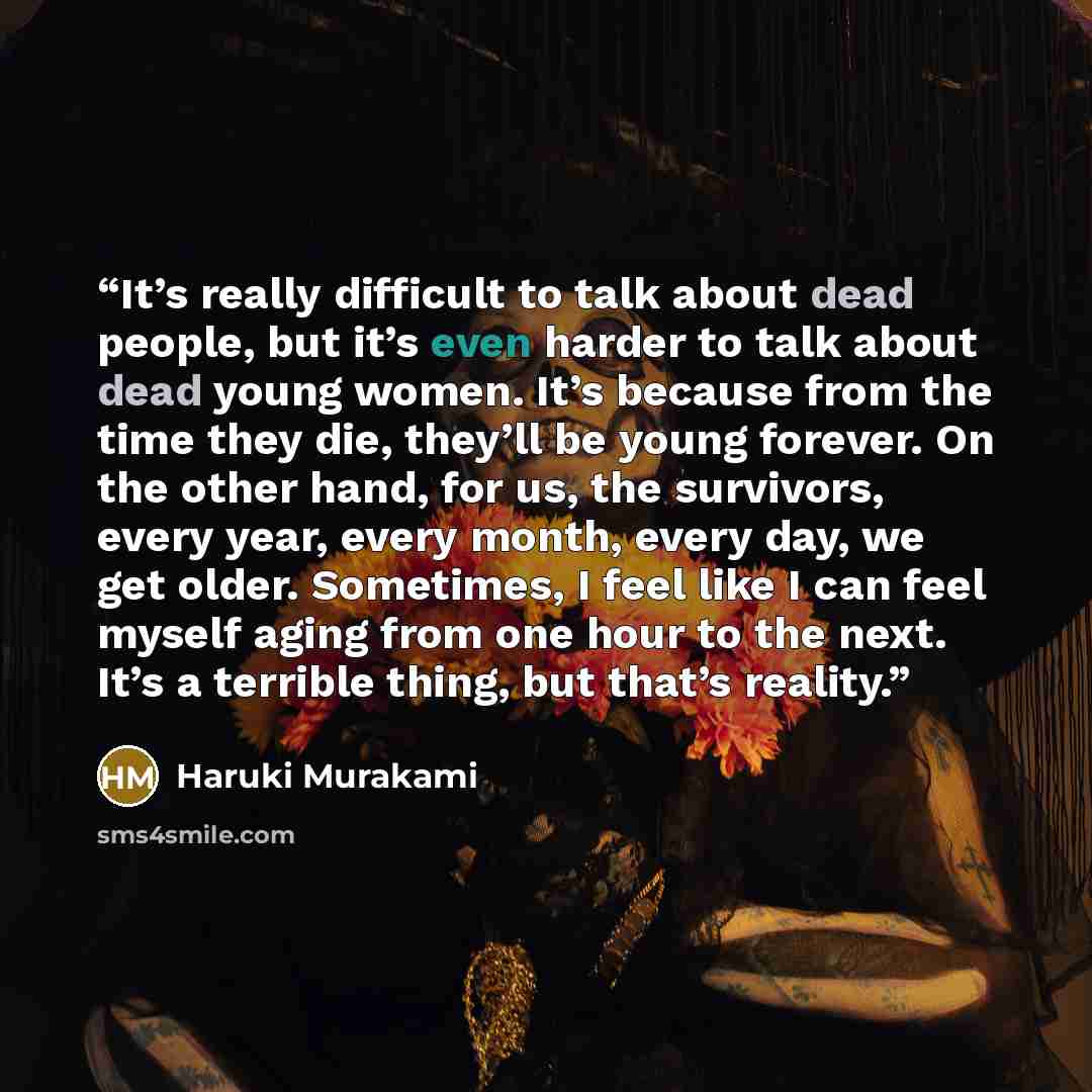 “It’s really difficult to talk about dead people, but it’s even harder to talk about dead young women. It’s because from the time they die, they’ll be young forever. On the other hand, for us, the survivors, every year, every month, every day, we get older. Sometimes, I feel like I can feel myself…” quote by Haruki Murakami