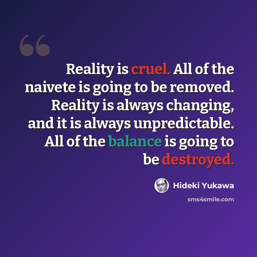 “Reality is cruel. All of the naivete is going to be removed. Reality is always changing, and it is always unpredictable. All of the balance is going to be destroyed.” quote by Hideki Yukawa
