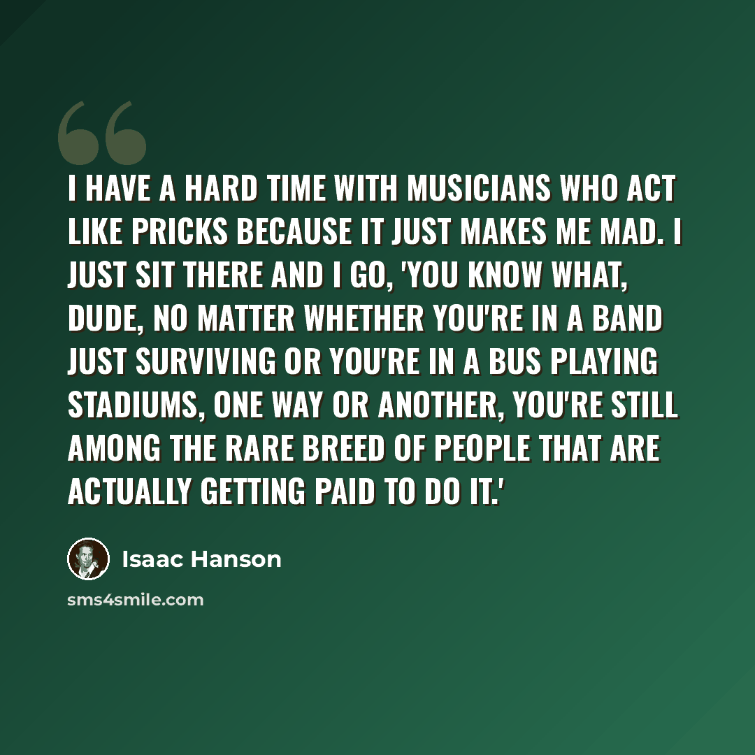 “I have a hard time with musicians who act like pricks because it just makes me mad. I just sit there and I go, 'You know what, dude, no matter whether you're in a band just surviving or you're in a bus playing stadiums, one way or another, you're still among the rare breed of people that are…” quote by Isaac Hanson