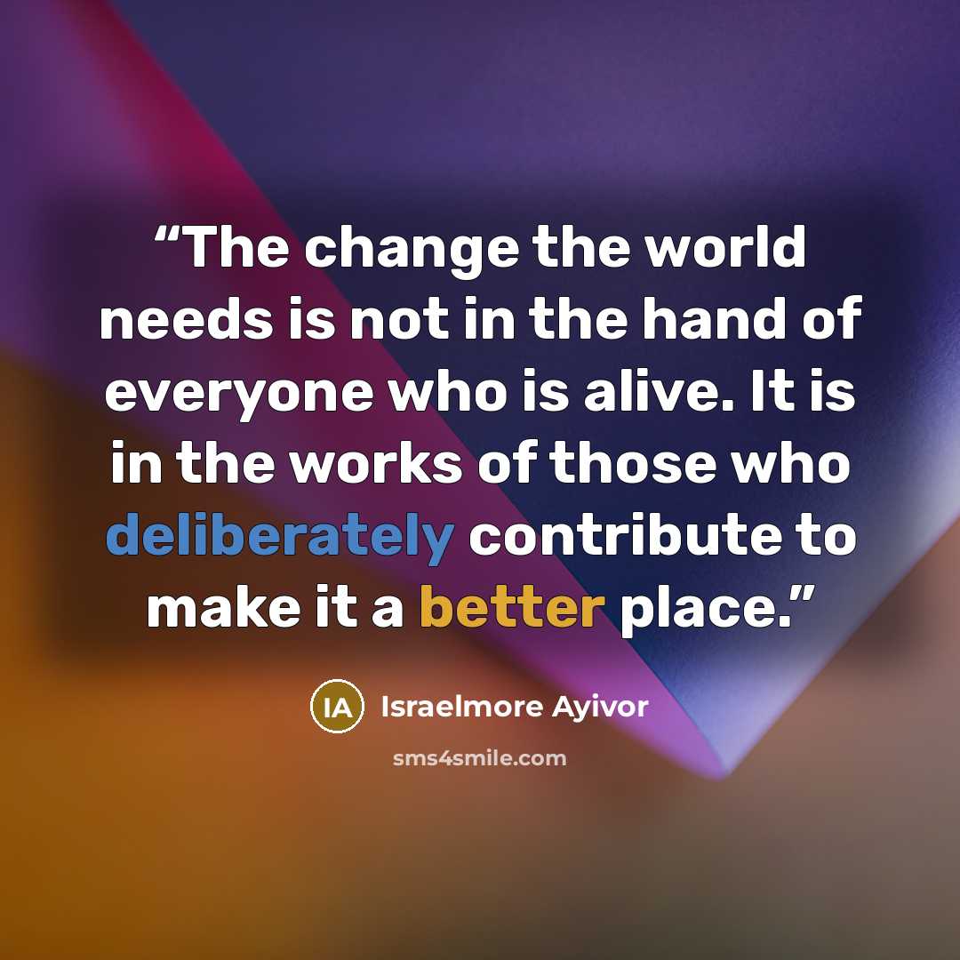 “The change the world needs is not in the hand of everyone who is alive. It is in the works of those who deliberately contribute to make it a better place.” quote by Israelmore Ayivor