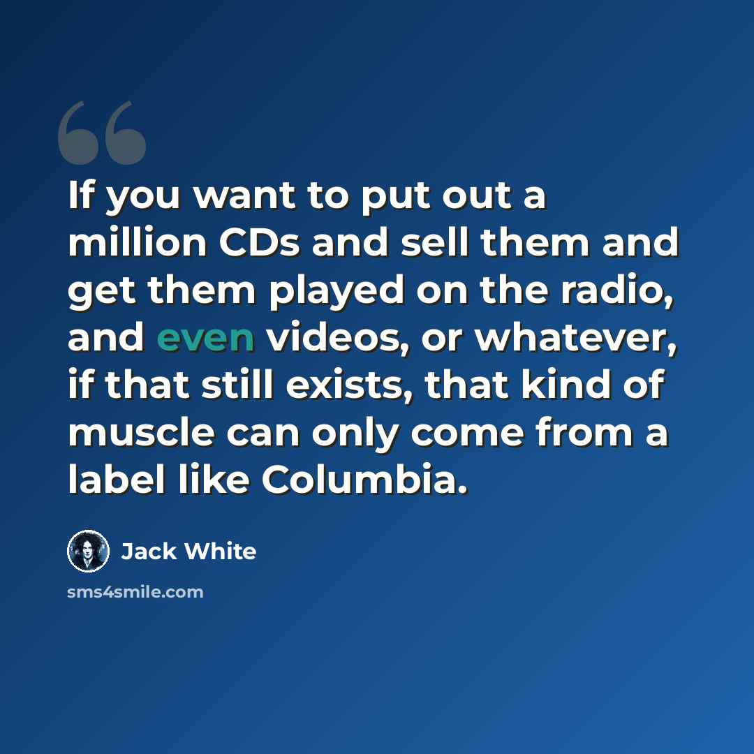 “If you want to put out a million CDs and sell them and get them played on the radio, and even videos, or whatever, if that still exists, that kind of muscle can only come from a label like Columbia.” quote by Jack White
