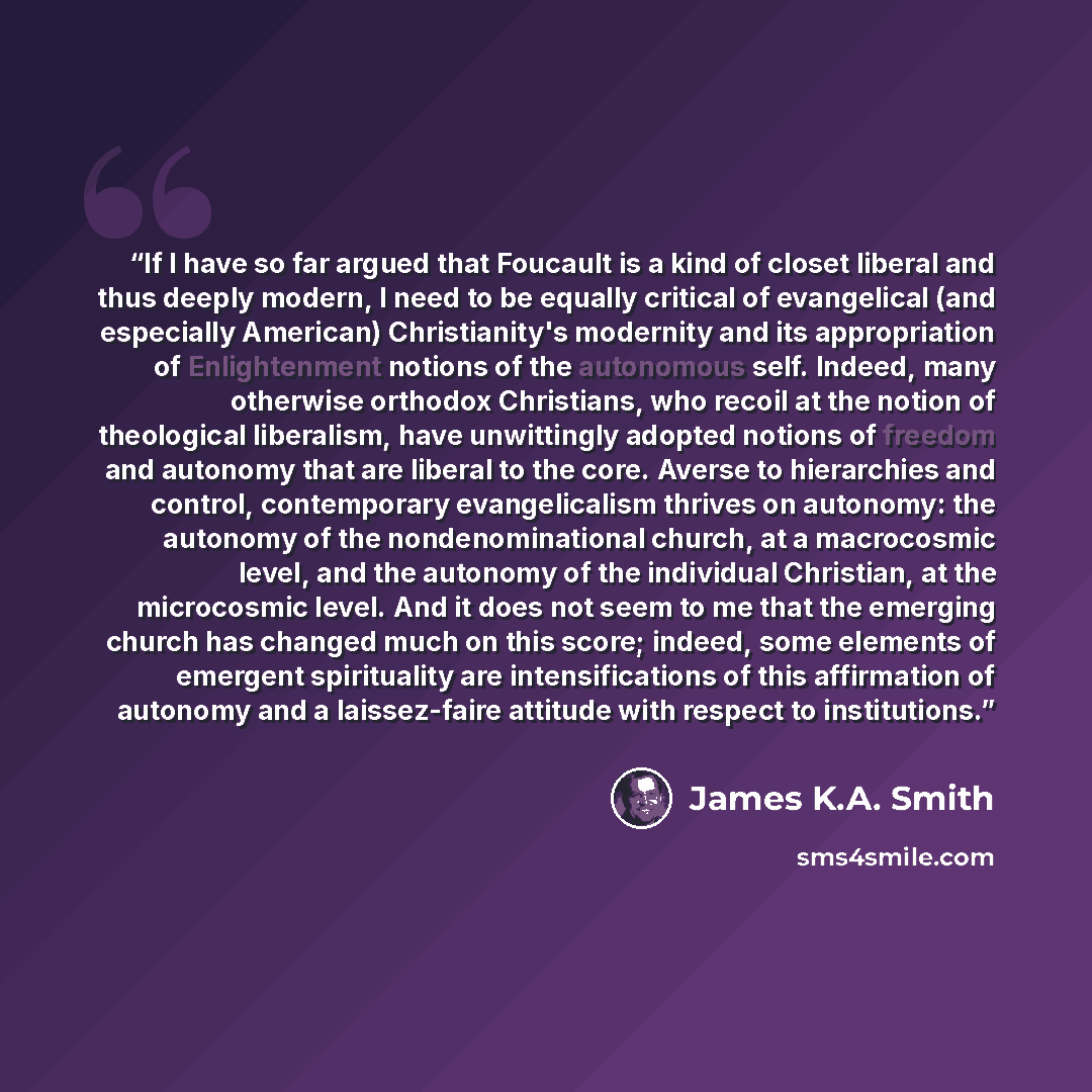 “If I have so far argued that Foucault is a kind of closet liberal and thus deeply modern, I need to be equally critical of evangelical (and especially American) Christianity's modernity and its appropriation of Enlightenment notions of the autonomous self. Indeed, many otherwise orthodox…” quote by James K.A. Smith