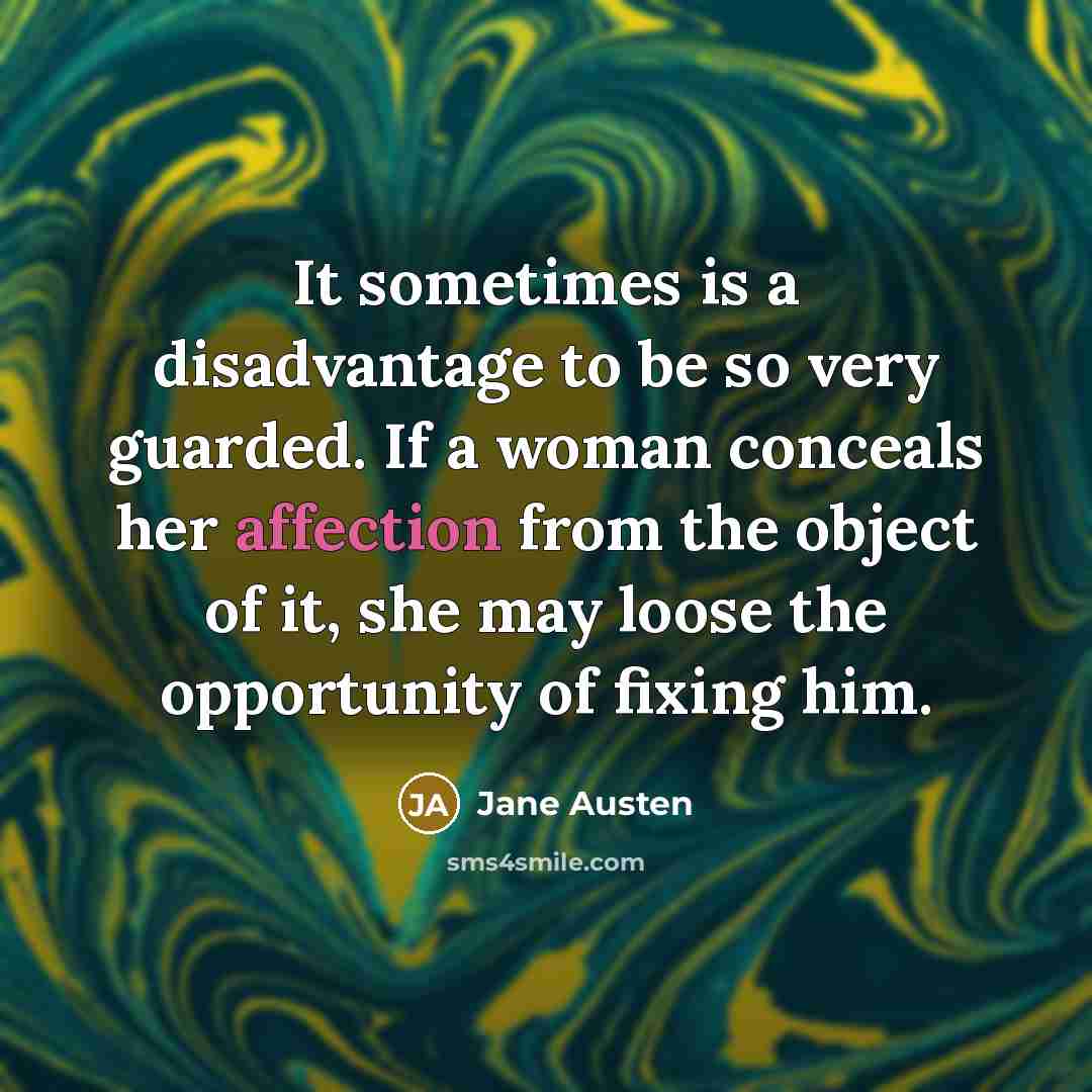 “It sometimes is a disadvantage to be so very guarded. If a woman conceals her affection from the object of it, she may loose the opportunity of fixing him.” quote by Jane Austen