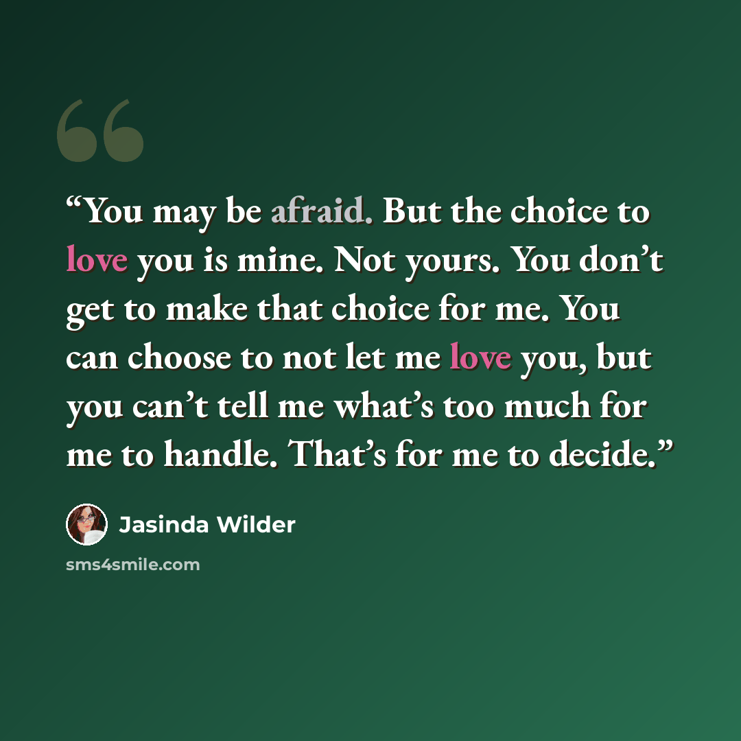 “You may be afraid. But the choice to love you is mine. Not yours. You don’t get to make that choice for me. You can choose to not let me love you, but you can’t tell me what’s too much for me to handle. That’s for me to decide.” quote by Jasinda Wilder
