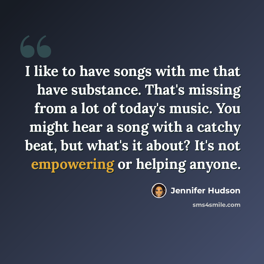 “I like to have songs with me that have substance. That's missing from a lot of today's music. You might hear a song with a catchy beat, but what's it about? It's not empowering or helping anyone.” quote by Jennifer Hudson