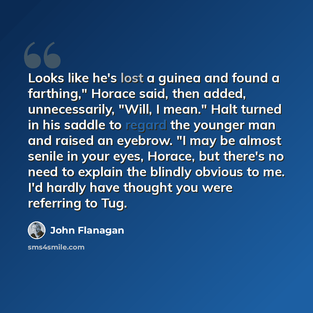 “Looks like he's lost a guinea and found a farthing," Horace said, then added, unnecessarily, "Will, I mean." Halt turned in his saddle to regard the younger man and raised an eyebrow. "I may be almost senile in your eyes, Horace, but there's no need to explain the blindly obvious to me. I'd hardly…” quote by John Flanagan