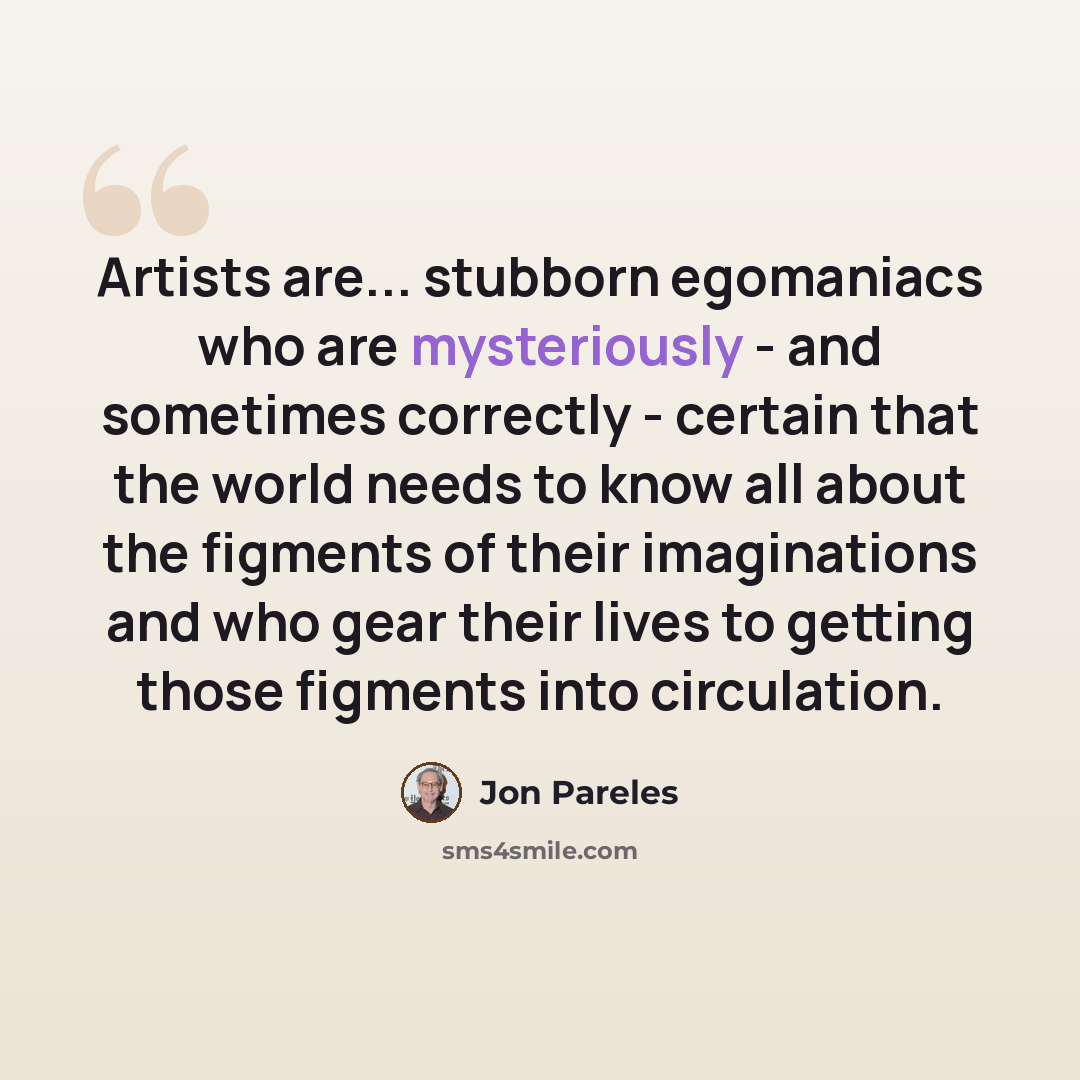 “Artists are... stubborn egomaniacs who are mysteriously - and sometimes correctly - certain that the world needs to know all about the figments of their imaginations and who gear their lives to getting those figments into circulation.” quote by Jon Pareles