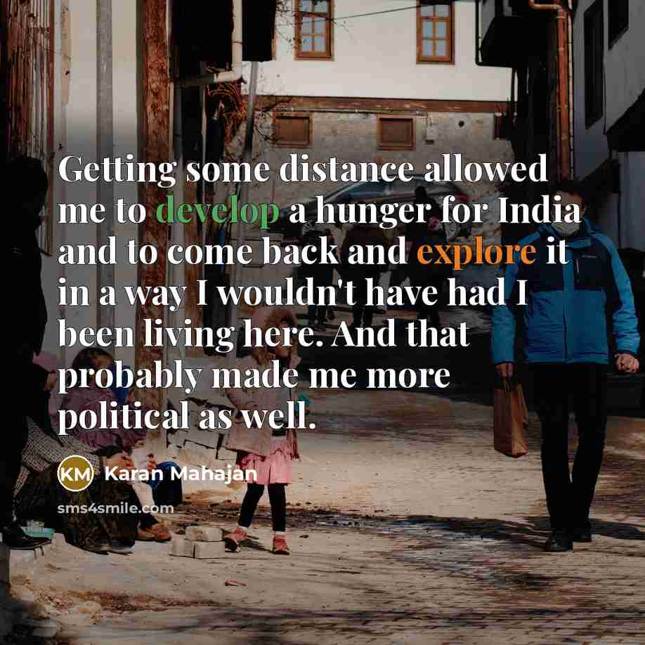 “Getting some distance allowed me to develop a hunger for India and to come back and explore it in a way I wouldn't have had I been living here. And that probably made me more political as well.” quote by Karan Mahajan