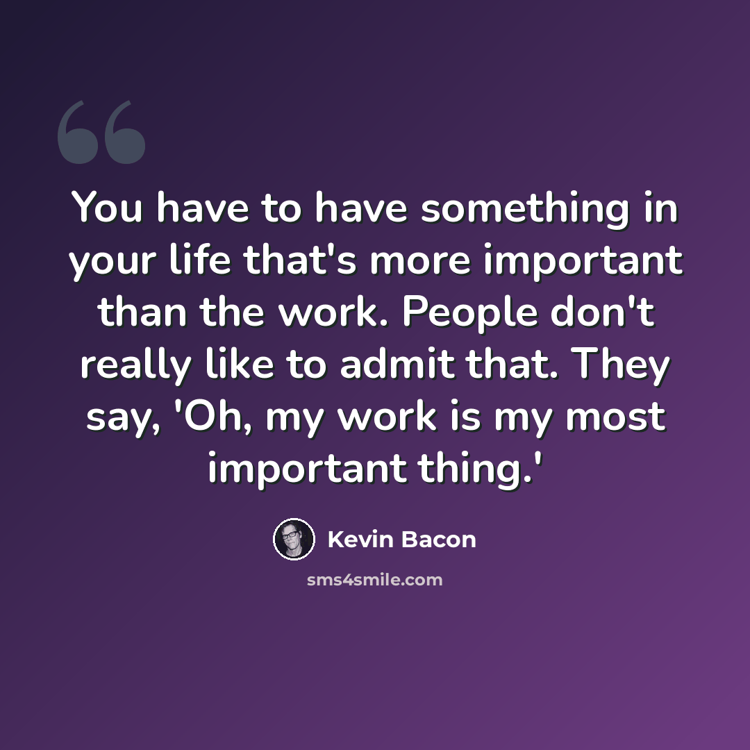 “You have to have something in your life that's more important than the work. People don't really like to admit that. They say, 'Oh, my work is my most important thing.'” quote by Kevin Bacon