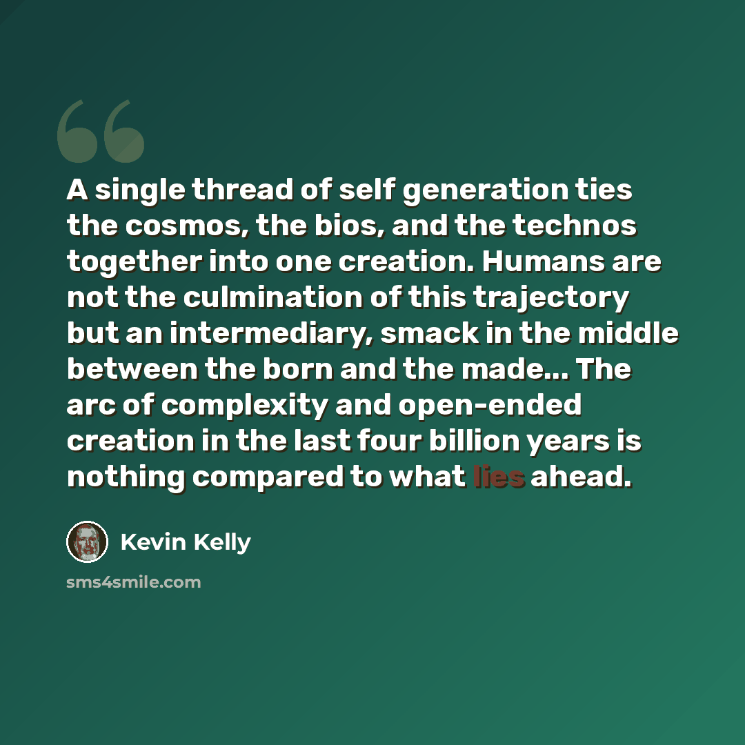 “A single thread of self generation ties the cosmos, the bios, and the technos together into one creation. Humans are not the culmination of this trajectory but an intermediary, smack in the middle between the born and the made... The arc of complexity and open-ended creation in the last four…” quote by Kevin Kelly