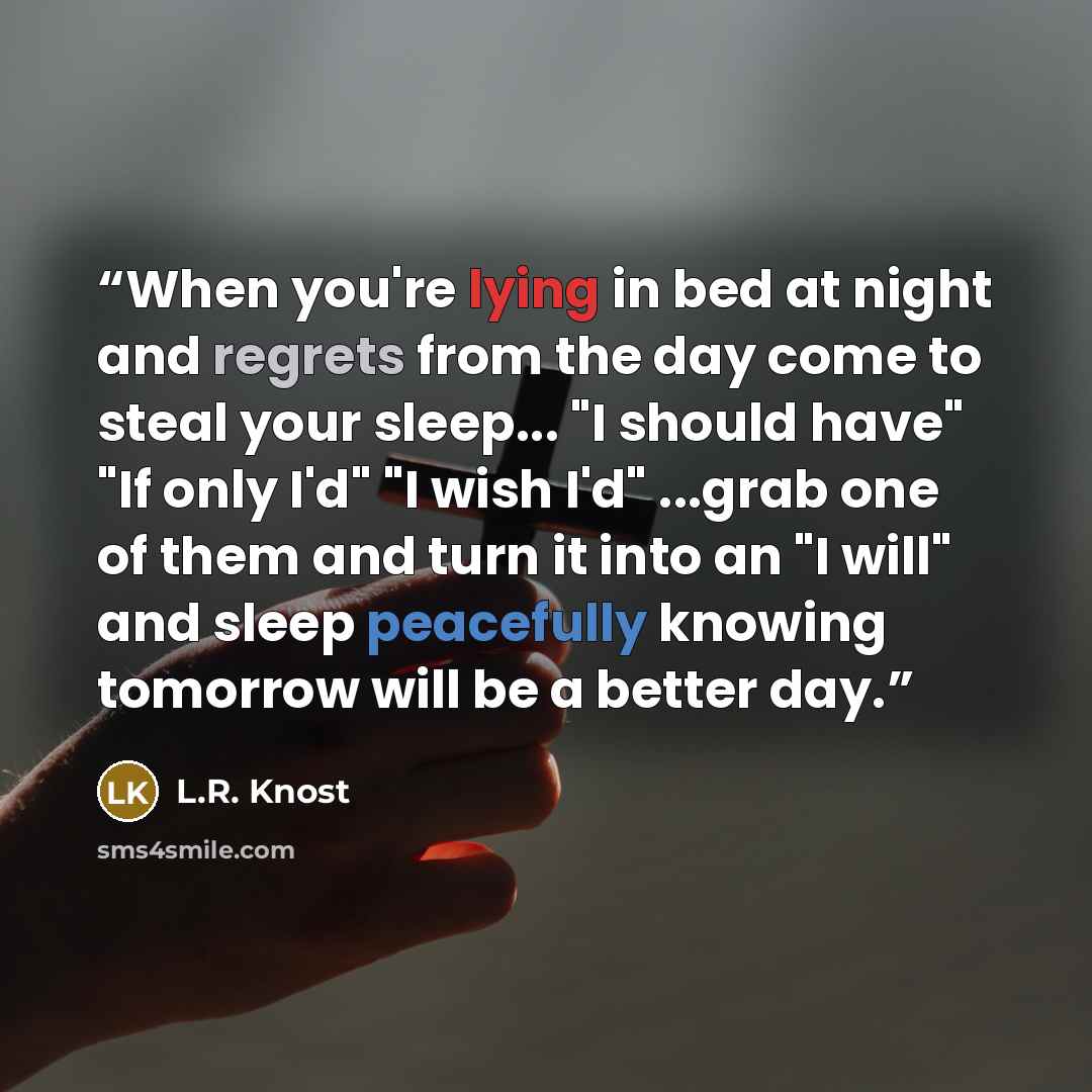 “When you're lying in bed at night and regrets from the day come to steal your sleep... "I should have" "If only I'd" "I wish I'd" ...grab one of them and turn it into an "I will" and sleep peacefully knowing tomorrow will be a better day.” quote by L.R. Knost