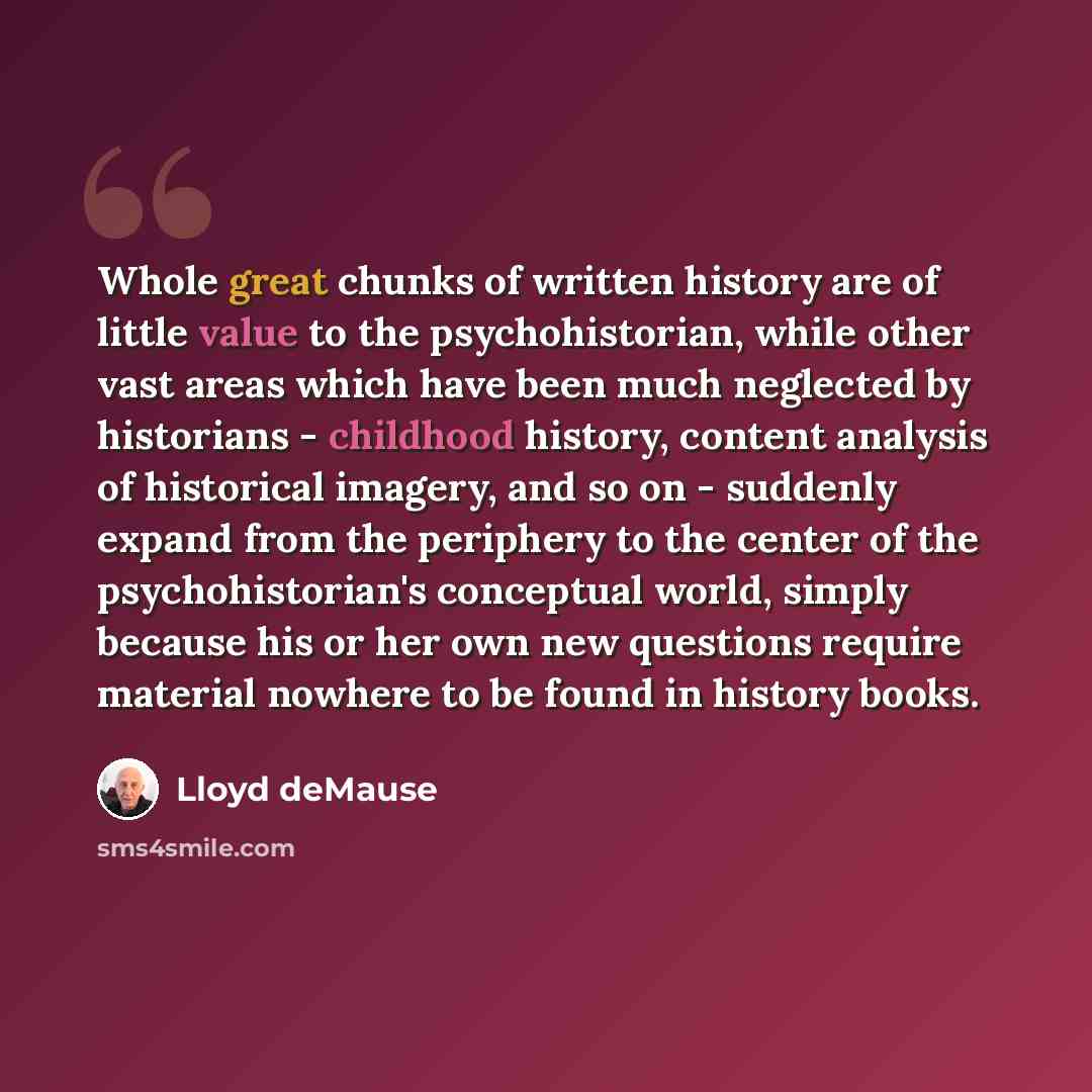 “Whole great chunks of written history are of little value to the psychohistorian, while other vast areas which have been much neglected by historians - childhood history, content analysis of historical imagery, and so on - suddenly expand from the periphery to the center of the psychohistorian's…” quote by Lloyd deMause