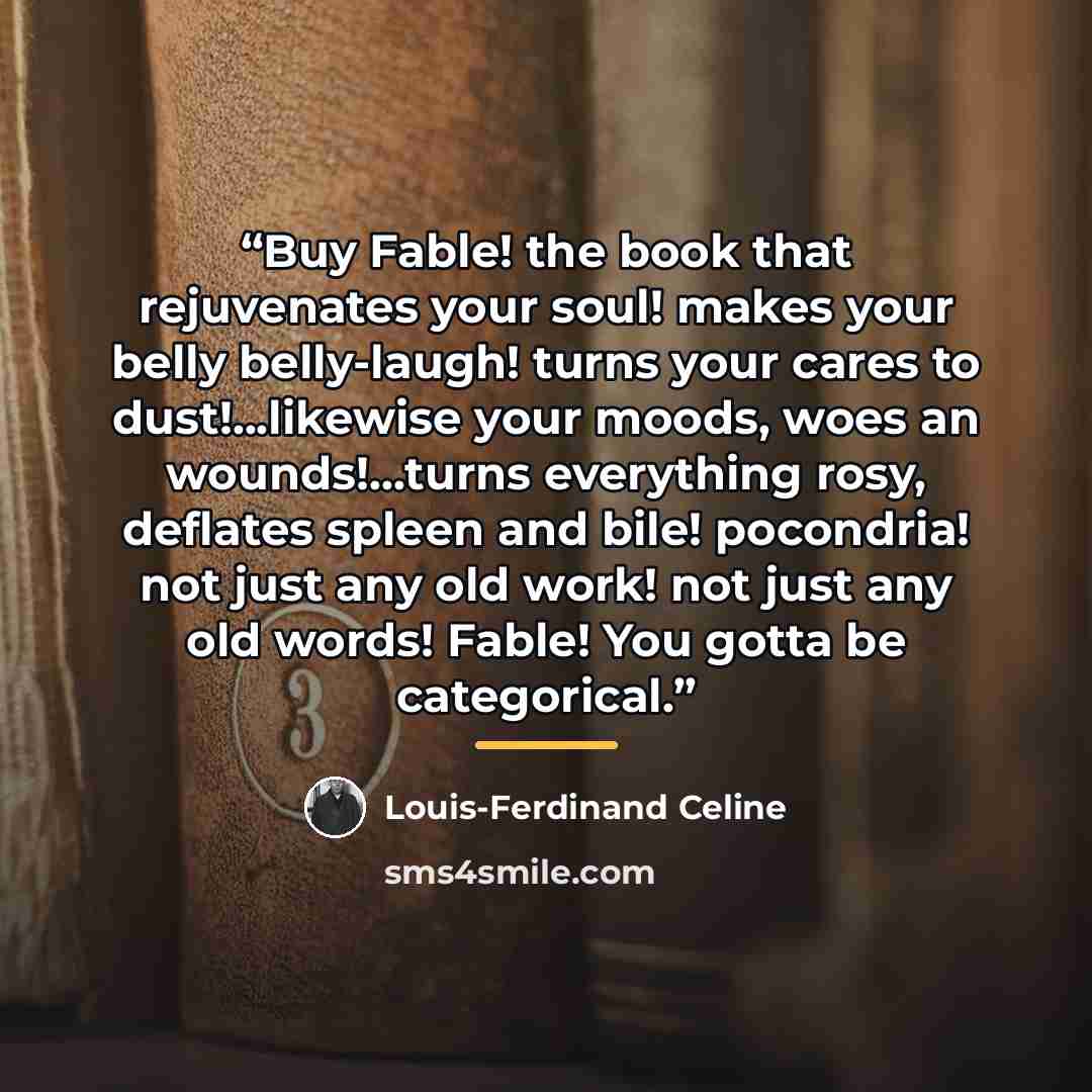 “Buy Fable! the book that rejuvenates your soul! makes your belly belly-laugh! turns your cares to dust!...likewise your moods, woes an wounds!...turns everything rosy, deflates spleen and bile! pocondria! not just any old work! not just any old words! Fable! You gotta be categorical.” quote by Louis-Ferdinand Céline