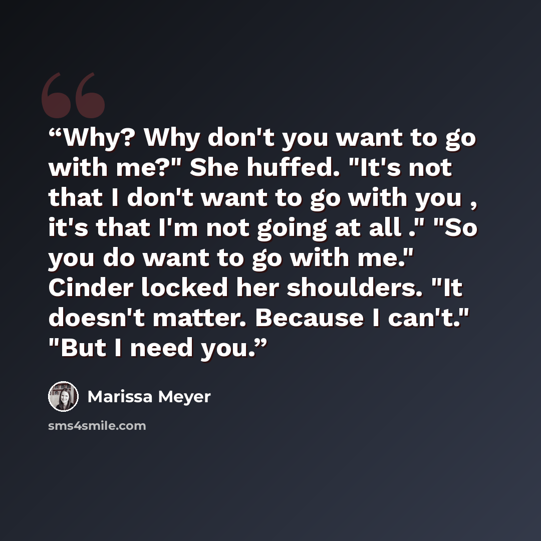 “Why? Why don't you want to go with me?" She huffed. "It's not that I don't want to go with you , it's that I'm not going at all ." "So you do want to go with me." Cinder locked her shoulders. "It doesn't matter. Because I can't." "But I need you.” quote by Marissa Meyer