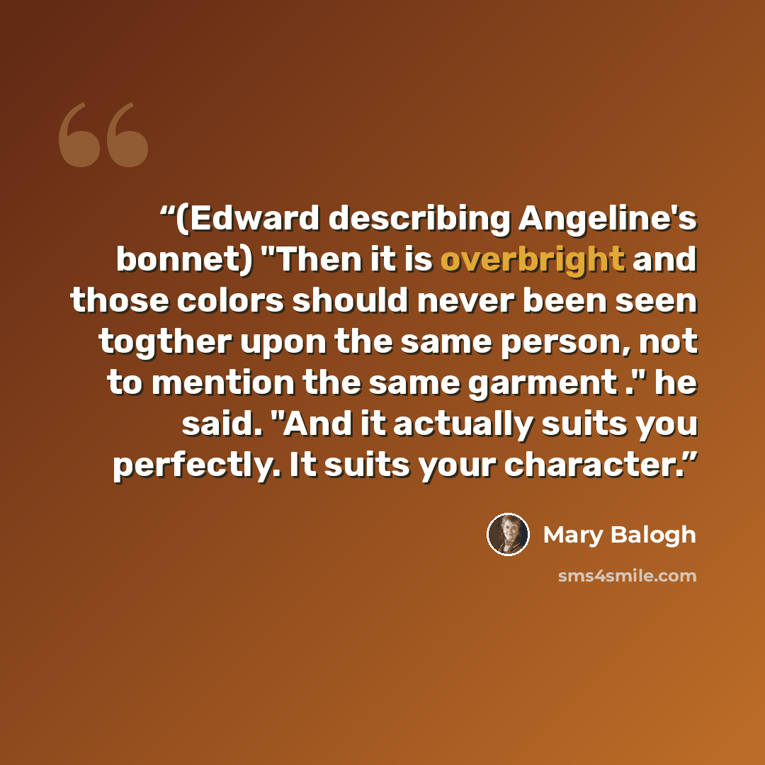 “(Edward describing Angeline's bonnet) "Then it is overbright and those colors should never been seen togther upon the same person, not to mention the same garment ." he said. "And it actually suits you perfectly. It suits your character.” quote by Mary Balogh