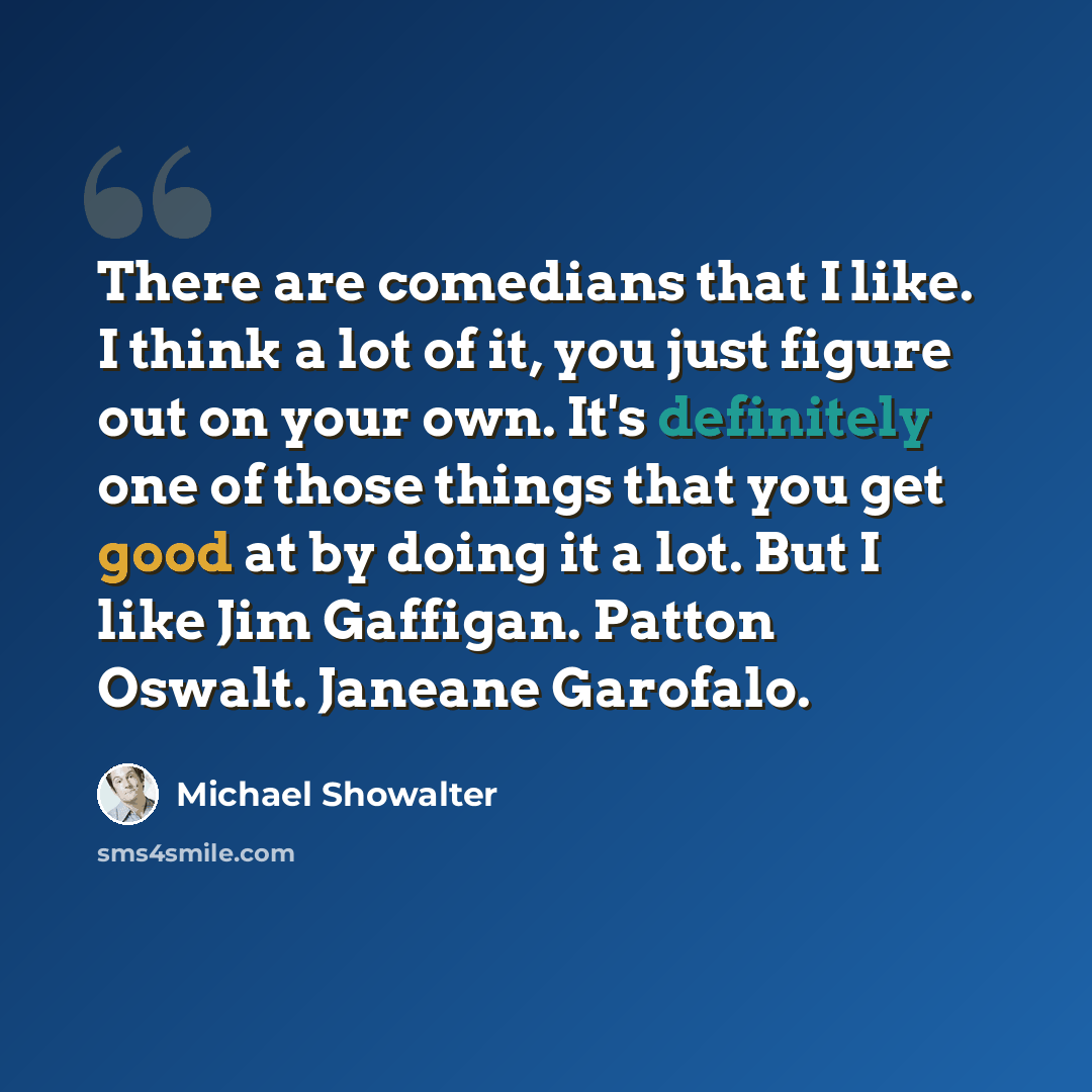 “There are comedians that I like. I think a lot of it, you just figure out on your own. It's definitely one of those things that you get good at by doing it a lot. But I like Jim Gaffigan. Patton Oswalt. Janeane Garofalo.” quote by Michael Showalter