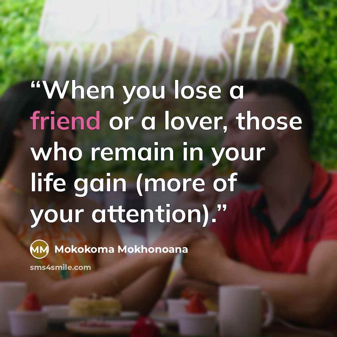 “When you lose a friend or a lover, those who remain in your life gain (more of your attention).” quote by Mokokoma Mokhonoana