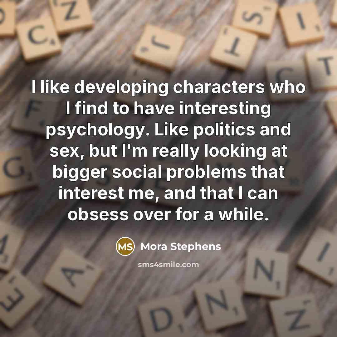 “I like developing characters who I find to have interesting psychology. Like politics and sex, but I'm really looking at bigger social problems that interest me, and that I can obsess over for a while.” quote by Mora Stephens