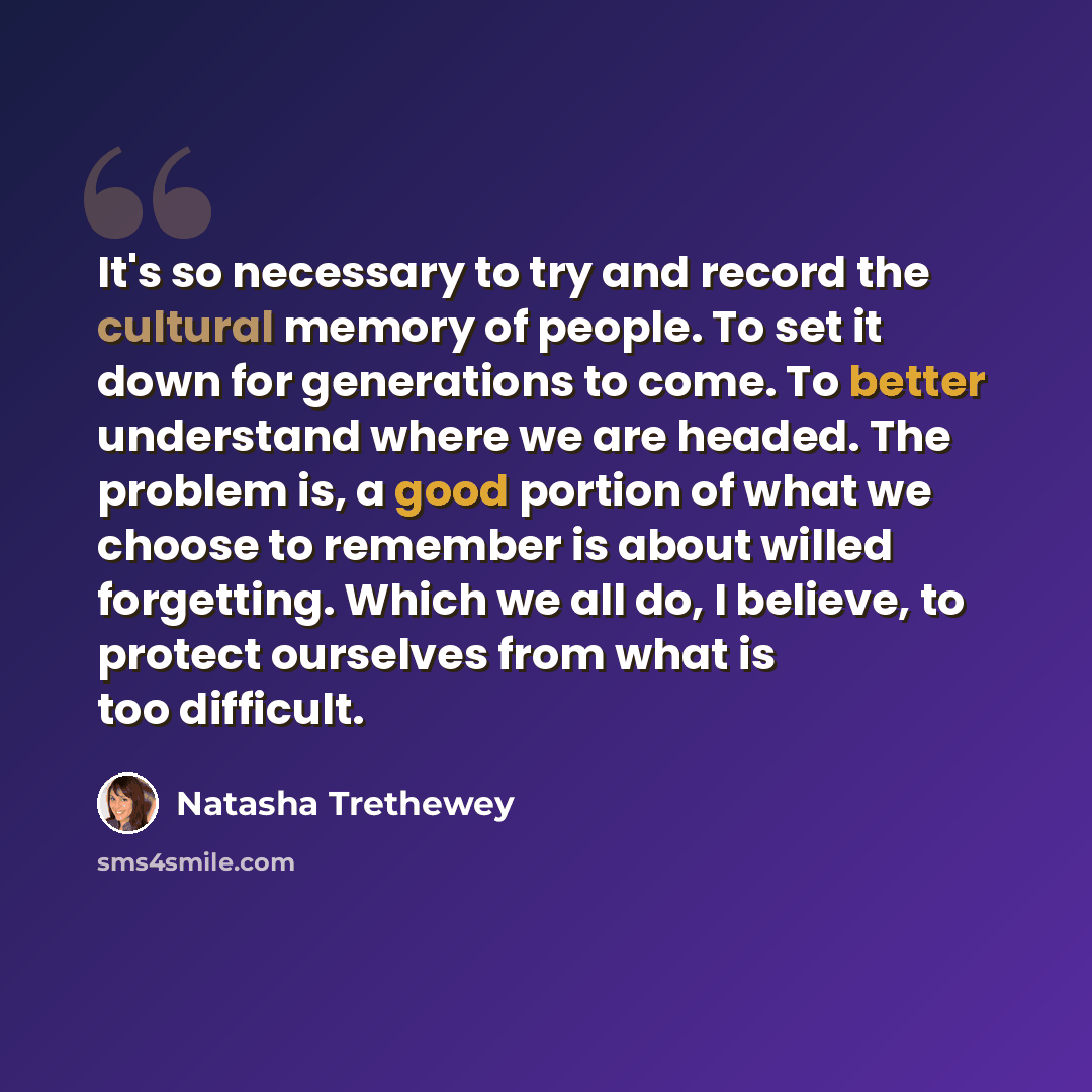 “It's so necessary to try and record the cultural memory of people. To set it down for generations to come. To better understand where we are headed. The problem is, a good portion of what we choose to remember is about willed forgetting. Which we all do, I believe, to protect ourselves from what…” quote by Natasha Trethewey