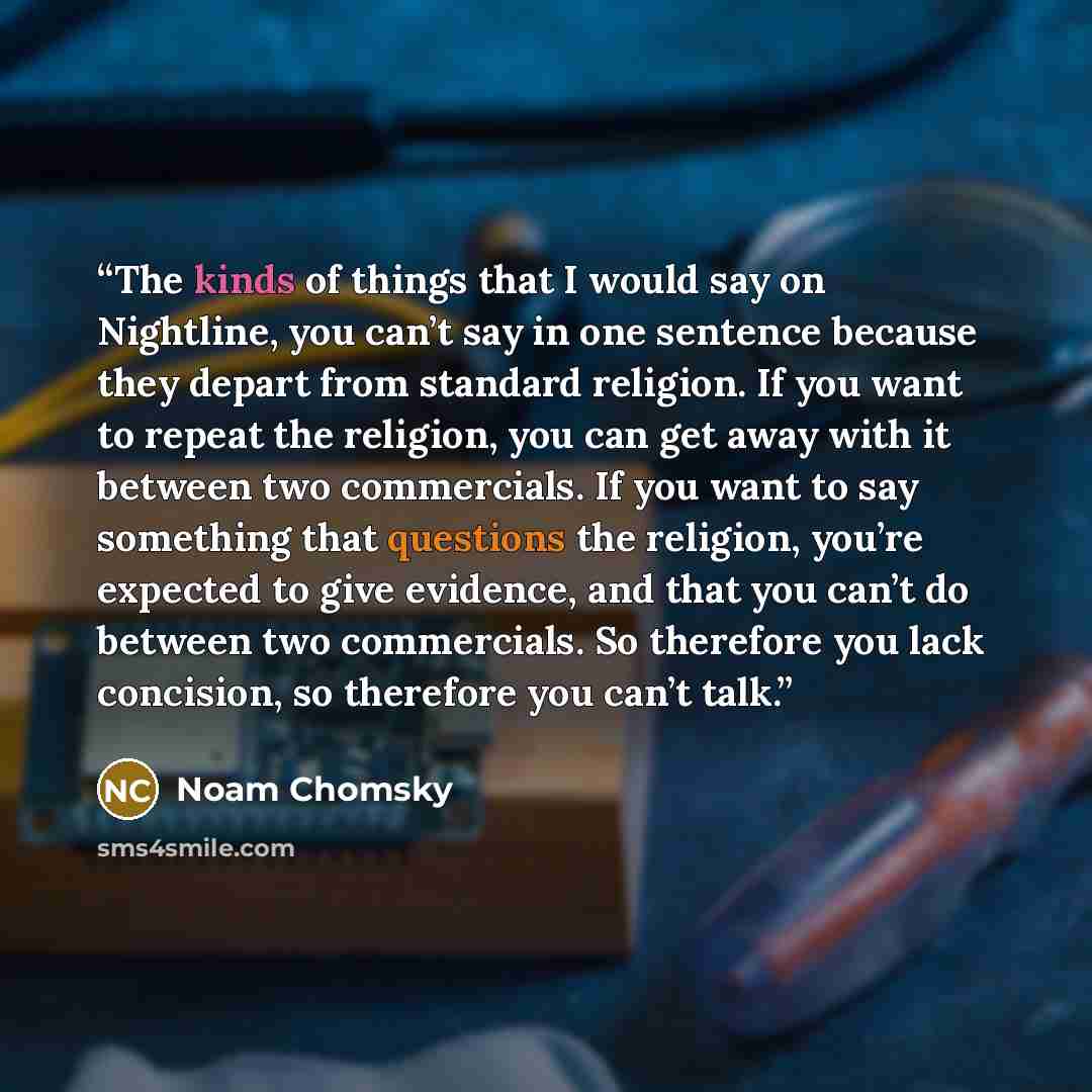 “The kinds of things that I would say on Nightline, you can’t say in one sentence because they depart from standard religion. If you want to repeat the religion, you can get away with it between two commercials. If you want to say something that questions the religion, you’re expected to give…” quote by Noam Chomsky