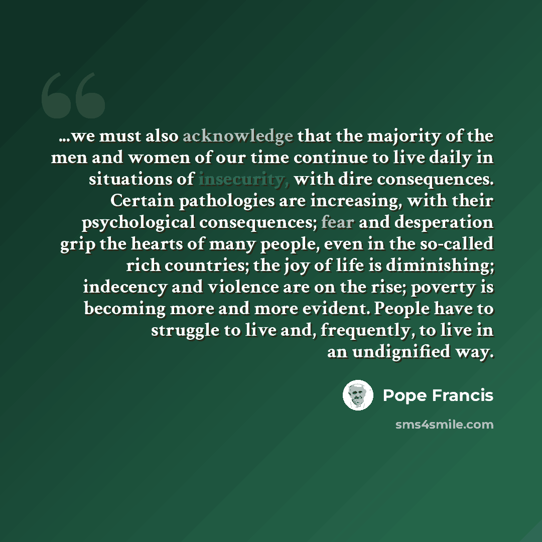 “...we must also acknowledge that the majority of the men and women of our time continue to live daily in situations of insecurity, with dire consequences. Certain pathologies are increasing, with their psychological consequences; fear and desperation grip the hearts of many people, even in the…” quote by Pope Francis