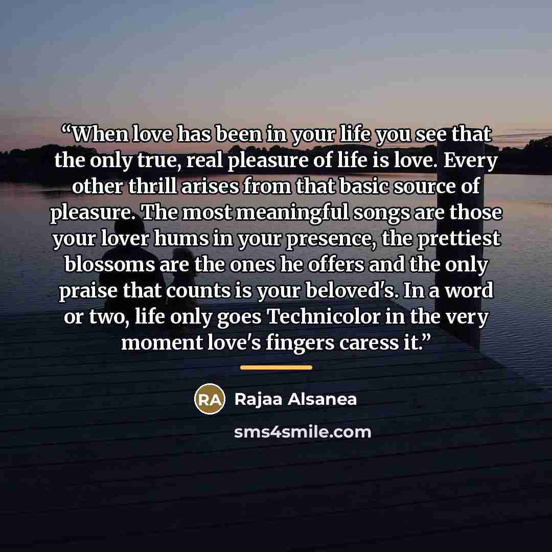 “When love has been in your life you see that the only true, real pleasure of life is love. Every other thrill arises from that basic source of pleasure. The most meaningful songs are those your lover hums in your presence, the prettiest blossoms are the ones he offers and the only praise that…” quote by Rajaa Alsanea
