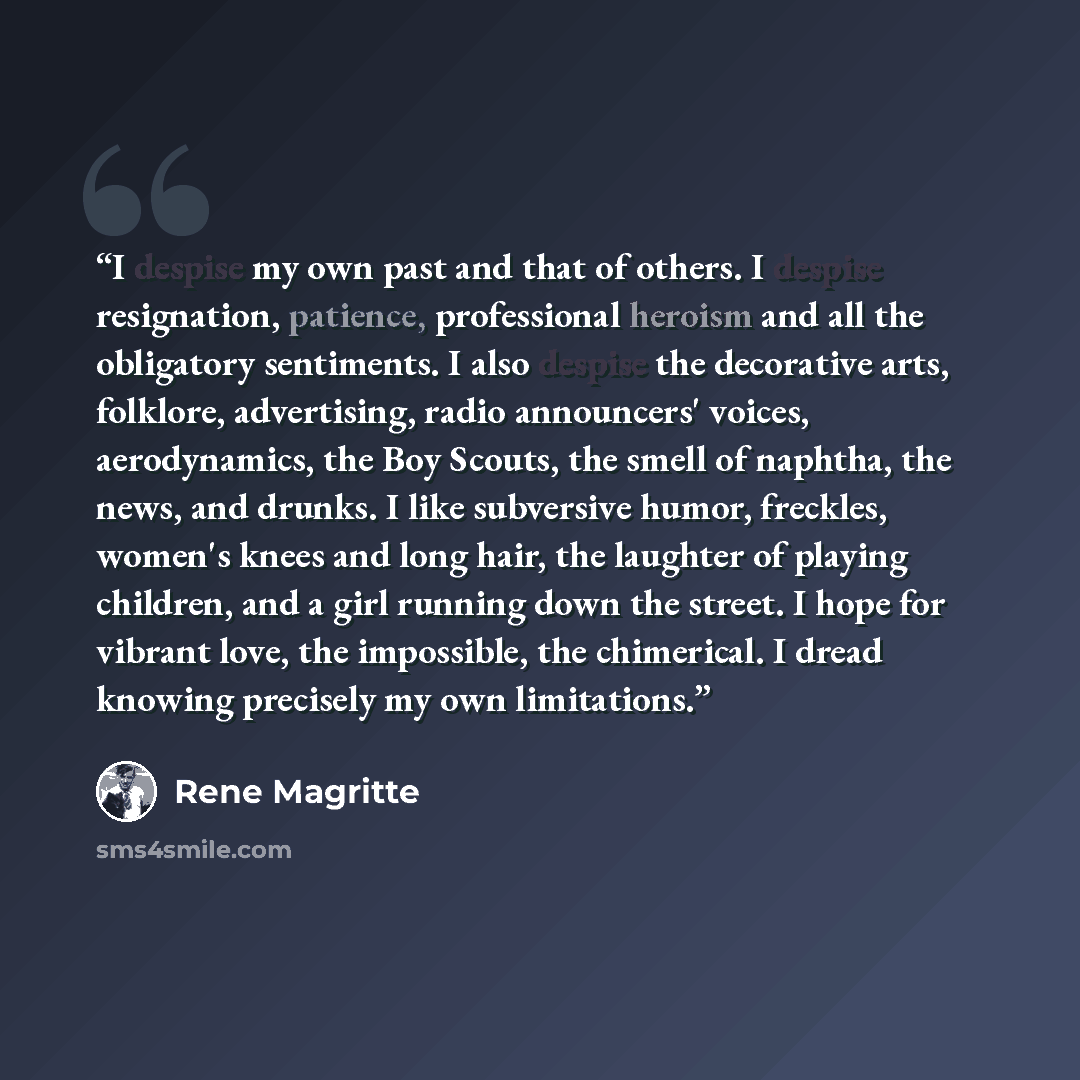 “I despise my own past and that of others. I despise resignation, patience, professional heroism and all the obligatory sentiments. I also despise the decorative arts, folklore, advertising, radio announcers' voices, aerodynamics, the Boy Scouts, the smell of naphtha, the news, and drunks. I like…” quote by René Magritte