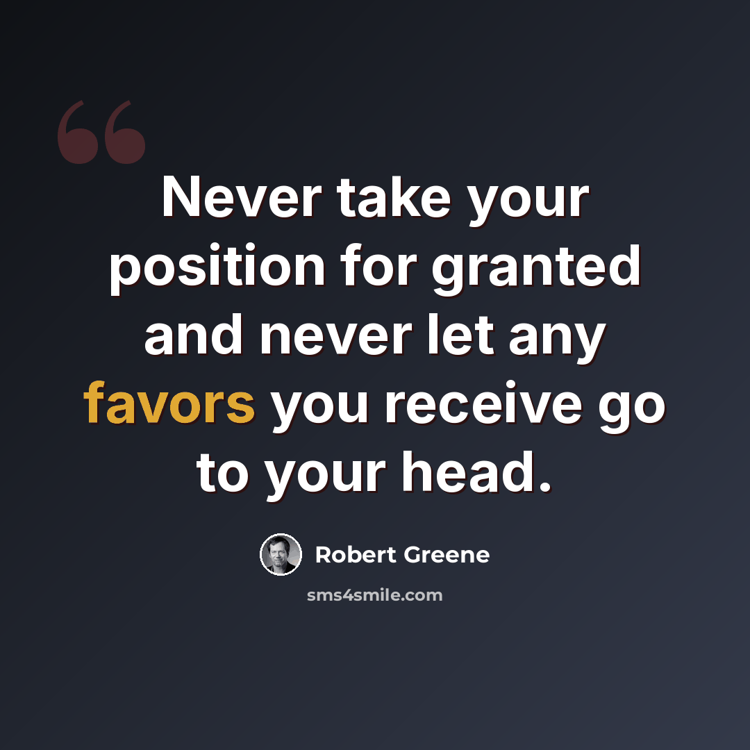 “Never take your position for granted and never let any favors you receive go to your head.” quote by Robert Greene