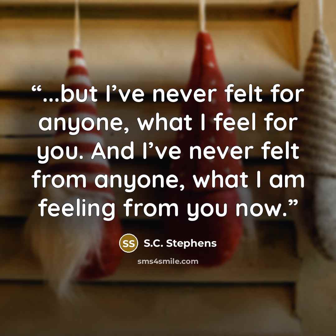 “...but I’ve never felt for anyone, what I feel for you. And I’ve never felt from anyone, what I am feeling from you now.” quote by S.C. Stephens